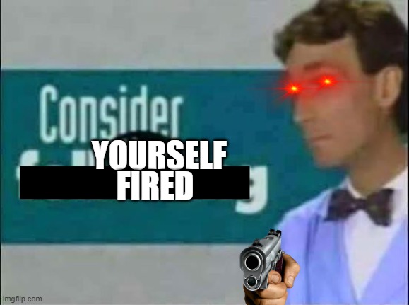 Consider THE following. | YOURSELF FIRED | image tagged in consider the following | made w/ Imgflip meme maker