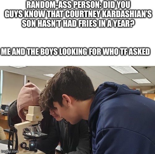 Me and the boys in bio class | RANDOM-ASS PERSON: DID YOU GUYS KNOW THAT COURTNEY KARDASHIAN’S SON HASN’T HAD FRIES IN A YEAR? ME AND THE BOYS LOOKING FOR WHO TF ASKED | image tagged in me and the boys in bio class | made w/ Imgflip meme maker