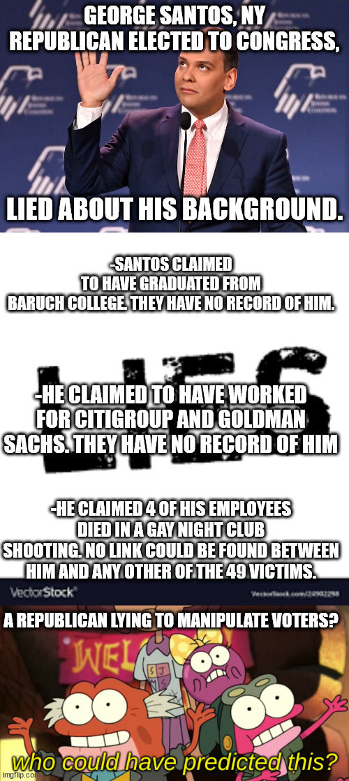 Still more GOP election fraud. | GEORGE SANTOS, NY REPUBLICAN ELECTED TO CONGRESS, LIED ABOUT HIS BACKGROUND. -SANTOS CLAIMED TO HAVE GRADUATED FROM BARUCH COLLEGE. THEY HAVE NO RECORD OF HIM. -HE CLAIMED TO HAVE WORKED FOR CITIGROUP AND GOLDMAN SACHS. THEY HAVE NO RECORD OF HIM; -HE CLAIMED 4 OF HIS EMPLOYEES DIED IN A GAY NIGHT CLUB SHOOTING. NO LINK COULD BE FOUND BETWEEN HIM AND ANY OTHER OF THE 49 VICTIMS. A REPUBLICAN LYING TO MANIPULATE VOTERS? | image tagged in who could have predicted this,corrupt republican party | made w/ Imgflip meme maker