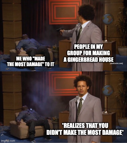 did this ever happen to yall in any project? It did to me | PEOPLE IN MY GROUP FOR MAKING A GINGERBREAD HOUSE; ME WHO "MADE THE MOST DAMAGE" TO IT; *REALIZES THAT YOU DIDN'T MAKE THE MOST DAMAGE* | image tagged in memes,who killed hannibal | made w/ Imgflip meme maker
