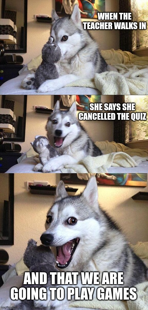 Bad Pun Dog | WHEN THE TEACHER WALKS IN; SHE SAYS SHE CANCELLED THE QUIZ; AND THAT WE ARE GOING TO PLAY GAMES | image tagged in memes,bad pun dog | made w/ Imgflip meme maker