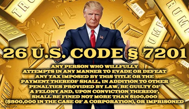 26 U.S. Code § 7201 - ATTEMPT TO EVADE OR DEFEAT TAX | ANY PERSON WHO WILLFULLY ATTEMPTS IN ANY MANNER TO EVADE OR DEFEAT ANY TAX IMPOSED BY THIS TITLE OR THE PAYMENT THEREOF SHALL, IN ADDITION TO OTHER PENALTIES PROVIDED BY LAW, BE GUILTY OF A FELONY AND, UPON CONVICTION THEREOF, SHALL BE FINED NOT MORE THAN $100,000 ($500,000 IN THE CASE OF A CORPORATION), OR IMPRISONED; 26 U.S. CODE § 7201 | image tagged in tax,fraud,evade,deceit,scam,cheat | made w/ Imgflip meme maker