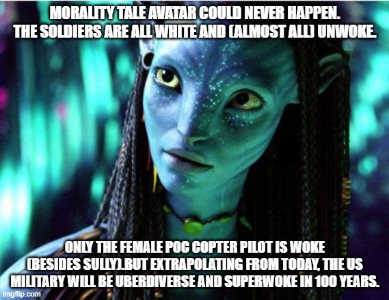 avatar one | MORALITY TALE AVATAR COULD NEVER HAPPEN. THE SOLDIERS ARE ALL WHITE AND (ALMOST ALL) UNWOKE. ONLY THE FEMALE POC COPTER PILOT IS WOKE (BESIDES SULLY).BUT EXTRAPOLATING FROM TODAY, THE US MILITARY WILL BE UBERDIVERSE AND SUPERWOKE IN 100 YEARS. | image tagged in avatar | made w/ Imgflip meme maker