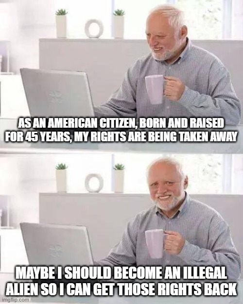 Illegal Aliens have more rights and protections than legal American citizens. | AS AN AMERICAN CITIZEN, BORN AND RAISED FOR 45 YEARS, MY RIGHTS ARE BEING TAKEN AWAY; MAYBE I SHOULD BECOME AN ILLEGAL ALIEN SO I CAN GET THOSE RIGHTS BACK | image tagged in memes,hide the pain harold | made w/ Imgflip meme maker