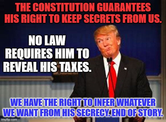 Protecting his right to privacy protects ours. | THE CONSTITUTION GUARANTEES HIS RIGHT TO KEEP SECRETS FROM US. NO LAW REQUIRES HIM TO REVEAL HIS TAXES. WE HAVE THE RIGHT TO INFER WHATEVER WE WANT FROM HIS SECRECY. END OF STORY. | image tagged in politics | made w/ Imgflip meme maker