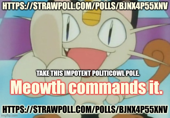 Vote early. Vote often! | HTTPS://STRAWPOLL.COM/POLLS/BJNX4P55XNV; TAKE THIS IMPOTENT POLITICOWL POLE. Meowth commands it. HTTPS://STRAWPOLL.COM/POLLS/BJNX4P55XNV | image tagged in meowth dickhand,meowth,also meowth,team rocket,vote | made w/ Imgflip meme maker