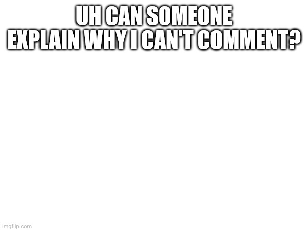 UH CAN SOMEONE EXPLAIN WHY I CAN'T COMMENT? | made w/ Imgflip meme maker
