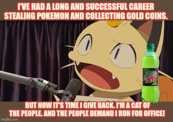 Not a politician. Not a lawyer. Just an everyman with a dream... | I'VE HAD A LONG AND SUCCESSFUL CAREER STEALING POKEMON AND COLLECTING GOLD COINS. BUT NOW IT'S TIME I GIVE BACK. I'M A CAT OF THE PEOPLE. AND THE PEOPLE DEMAND I RUN FOR OFFICE! | image tagged in meowth,vote,early vote often,radio | made w/ Imgflip meme maker