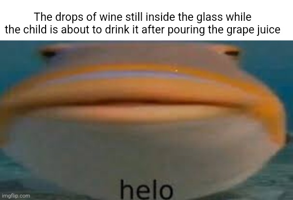 Fish Helo | The drops of wine still inside the glass while the child is about to drink it after pouring the grape juice | image tagged in fish helo | made w/ Imgflip meme maker