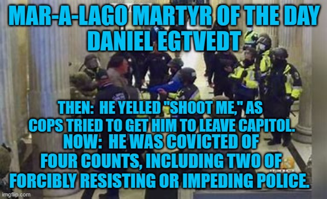 Attempted "Death by cop?" | MAR-A-LAGO MARTYR OF THE DAY
DANIEL EGTVEDT; THEN:  HE YELLED "SHOOT ME," AS 
COPS TRIED TO GET HIM TO LEAVE CAPITOL. NOW:  HE WAS COVICTED OF FOUR COUNTS, INCLUDING TWO OF FORCIBLY RESISTING OR IMPEDING POLICE. | image tagged in politics | made w/ Imgflip meme maker