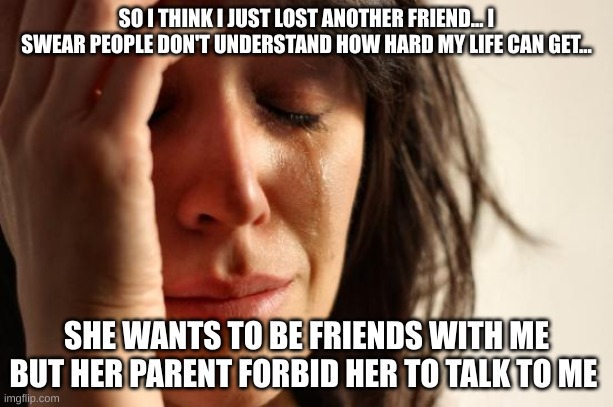 Crying | SO I THINK I JUST LOST ANOTHER FRIEND... I SWEAR PEOPLE DON'T UNDERSTAND HOW HARD MY LIFE CAN GET... SHE WANTS TO BE FRIENDS WITH ME BUT HER PARENT FORBID HER TO TALK TO ME | image tagged in memes,first world problems | made w/ Imgflip meme maker