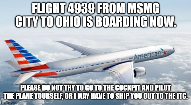 American Airlines Jet | FLIGHT 4939 FROM MSMG CITY TO OHIO IS BOARDING NOW. PLEASE DO NOT TRY TO GO TO THE COCKPIT AND PILOT THE PLANE YOURSELF, OR I MAY HAVE TO SHIP YOU OUT TO THE ITC. | image tagged in american airlines jet | made w/ Imgflip meme maker