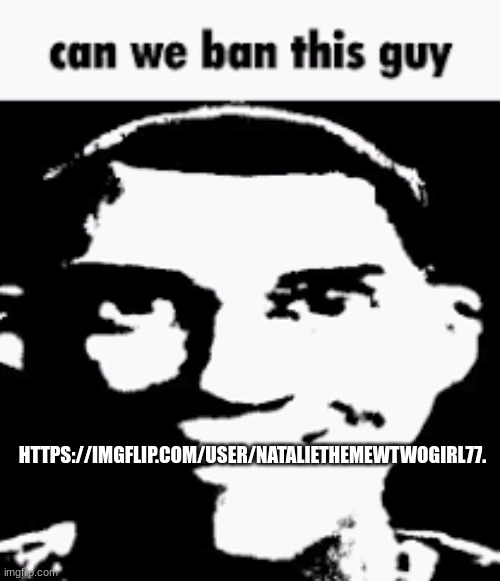 Can we ban this guy | HTTPS://IMGFLIP.COM/USER/NATALIETHEMEWTWOGIRL77. | image tagged in can we ban this guy | made w/ Imgflip meme maker