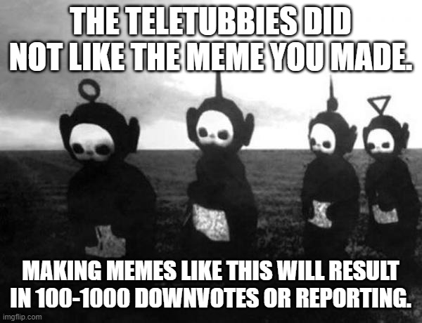 Teletubbies black and white | THE TELETUBBIES DID NOT LIKE THE MEME YOU MADE. MAKING MEMES LIKE THIS WILL RESULT IN 100-1000 DOWNVOTES OR REPORTING. | image tagged in teletubbies black and white | made w/ Imgflip meme maker
