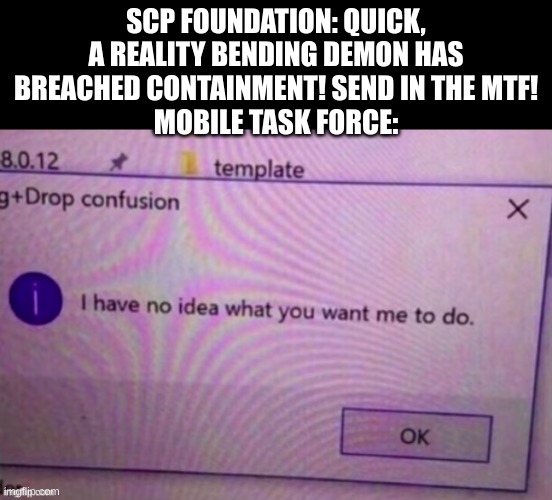 I have no idea what you want me to do | SCP FOUNDATION: QUICK, A REALITY BENDING DEMON HAS BREACHED CONTAINMENT! SEND IN THE MTF!
MOBILE TASK FORCE: | image tagged in i have no idea what you want me to do | made w/ Imgflip meme maker