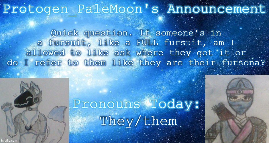 fursuits? | Quick question. If someone's in a fursuit, like a FULL fursuit, am I allowed to like ask where they got it or do I refer to them like they are their fursona? They/them | image tagged in protogen_palemoon's announcement template,furry | made w/ Imgflip meme maker