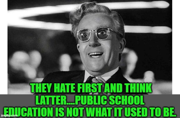 Doctor Strangelove | THEY HATE FIRST AND THINK LATTER....PUBLIC SCHOOL EDUCATION IS NOT WHAT IT USED TO BE. | image tagged in doctor strangelove | made w/ Imgflip meme maker