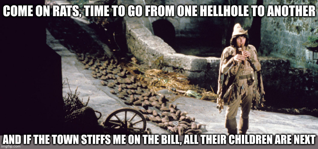 Pied Piper | COME ON RATS, TIME TO GO FROM ONE HELLHOLE TO ANOTHER; AND IF THE TOWN STIFFS ME ON THE BILL, ALL THEIR CHILDREN ARE NEXT | image tagged in pied piper | made w/ Imgflip meme maker