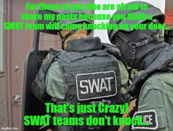 Funny truths | For those of you who are afraid to share my posts because you think a SWAT team will come knocking on your door... That's just Crazy!
SWAT teams don't knock... | image tagged in funny memes | made w/ Imgflip meme maker