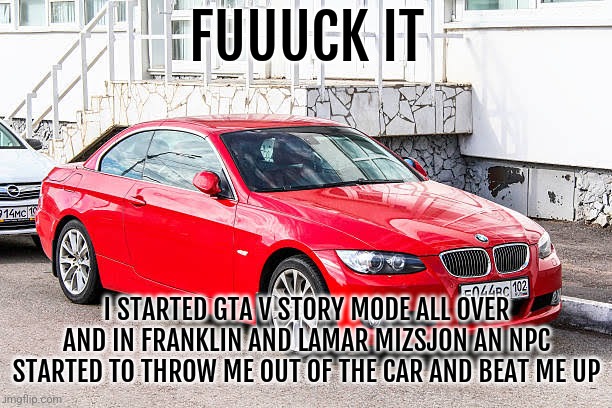This annoyed the shit outta me. | FUUUCK IT; I STARTED GTA V STORY MODE ALL OVER AND IN FRANKLIN AND LAMAR MIZSJON AN NPC STARTED TO THROW ME OUT OF THE CAR AND BEAT ME UP | image tagged in bmw 3 series red | made w/ Imgflip meme maker