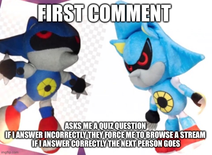 Stream of their choice | FIRST COMMENT; ASKS ME A QUIZ QUESTION 
IF I ANSWER INCORRECTLY THEY FORCE ME TO BROWSE A STREAM 
IF I ANSWER CORRECTLY THE NEXT PERSON GOES | made w/ Imgflip meme maker