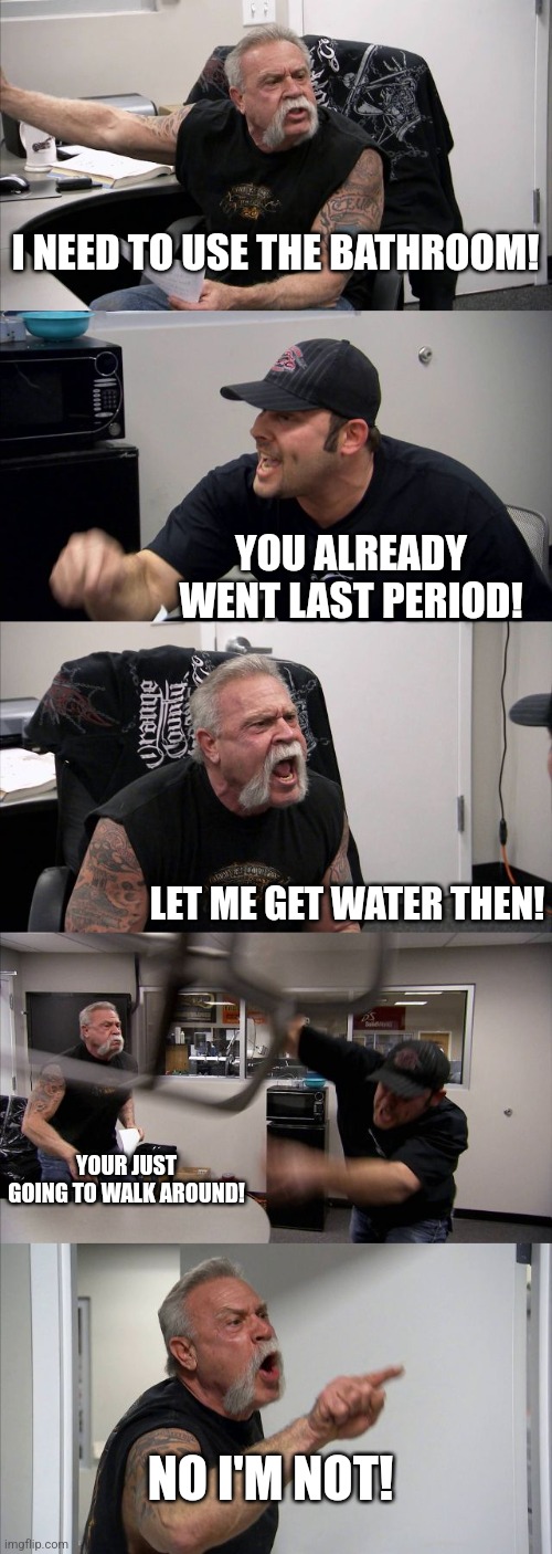 That one kid vs the teacher | I NEED TO USE THE BATHROOM! YOU ALREADY WENT LAST PERIOD! LET ME GET WATER THEN! YOUR JUST GOING TO WALK AROUND! NO I'M NOT! | image tagged in memes,american chopper argument | made w/ Imgflip meme maker