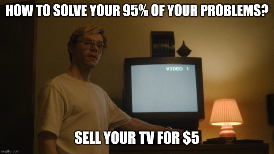 Dahmer Template | HOW TO SOLVE YOUR 95% OF YOUR PROBLEMS? SELL YOUR TV FOR $5 | image tagged in dahmer template | made w/ Imgflip meme maker