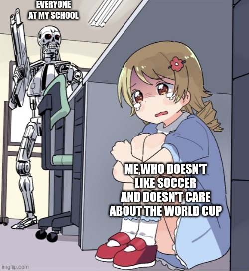 Anime Girl Hiding from Terminator | EVERYONE AT MY SCHOOL; ME,WHO DOESN'T LIKE SOCCER AND DOESN'T CARE ABOUT THE WORLD CUP | image tagged in anime girl hiding from terminator | made w/ Imgflip meme maker