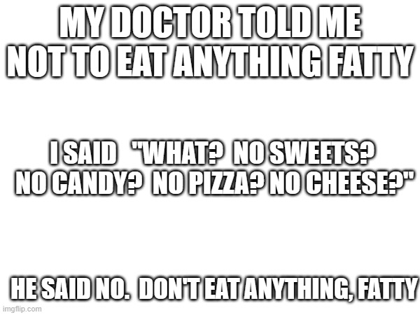 Dr.s advice |  MY DOCTOR TOLD ME NOT TO EAT ANYTHING FATTY; I SAID   "WHAT?  NO SWEETS?  NO CANDY?  NO PIZZA? NO CHEESE?"; HE SAID NO.  DON'T EAT ANYTHING, FATTY | image tagged in dieting,fun fact | made w/ Imgflip meme maker