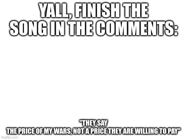 FINISH THE SONG |  YALL, FINISH THE SONG IN THE COMMENTS:; "THEY SAY
THE PRICE OF MY WARS, NOT A PRICE THEY ARE WILLING TO PAY" | image tagged in hamilton,song lyrics,christmas | made w/ Imgflip meme maker