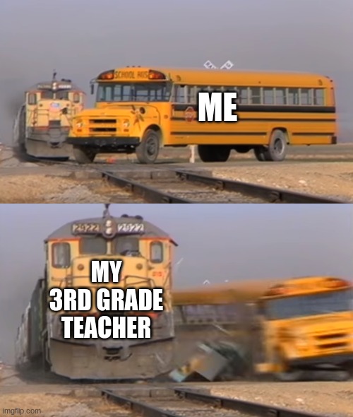 A train hitting a school bus | ME; MY 3RD GRADE TEACHER | image tagged in a train hitting a school bus | made w/ Imgflip meme maker