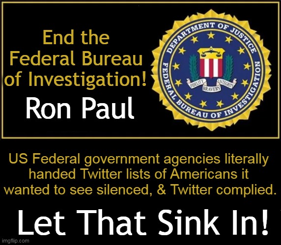 "Is there anything more un-American than that?" ~~ Ron Paul | End the Federal Bureau of Investigation! Ron Paul; US Federal government agencies literally 
handed Twitter lists of Americans it 
wanted to see silenced, & Twitter complied. Let That Sink In! | image tagged in politics,ron paul,fbi,unamerican,corrupt,dirty | made w/ Imgflip meme maker