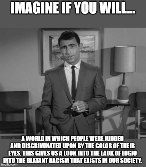 Rod Serling: Imagine If You Will | IMAGINE IF YOU WILL... A WORLD IN WHICH PEOPLE WERE JUDGED AND DISCRIMINATED UPON BY THE COLOR OF THEIR EYES. THIS GIVES US A LOOK INTO THE LACK OF LOGIC INTO THE BLATANT RACISM THAT EXISTS IN OUR SOCIETY. | image tagged in rod serling imagine if you will,racism,twilight zone,bias,racial,right wing | made w/ Imgflip meme maker