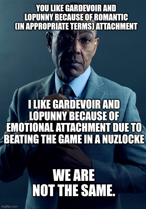 Gus Fring we are not the same | YOU LIKE GARDEVOIR AND LOPUNNY BECAUSE OF ROMANTIC (IN APPROPRIATE TERMS) ATTACHMENT; I LIKE GARDEVOIR AND LOPUNNY BECAUSE OF EMOTIONAL ATTACHMENT DUE TO BEATING THE GAME IN A NUZLOCKE; WE ARE NOT THE SAME. | image tagged in gus fring we are not the same | made w/ Imgflip meme maker