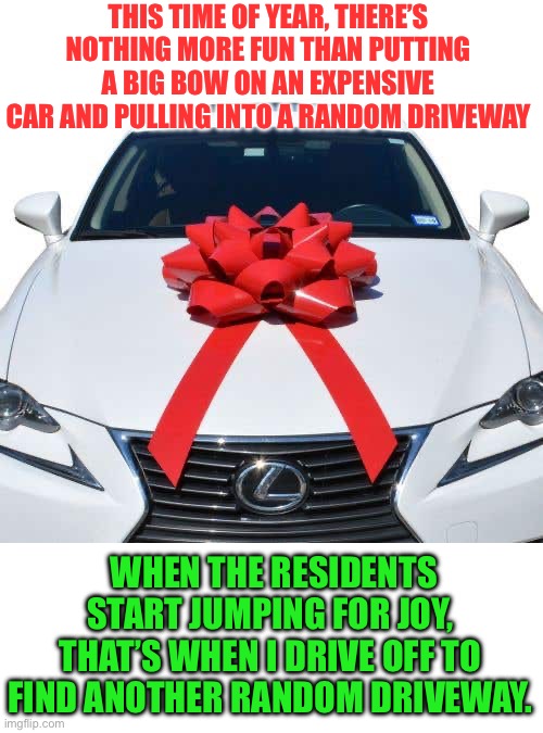 Xmas Fun | THIS TIME OF YEAR, THERE’S NOTHING MORE FUN THAN PUTTING A BIG BOW ON AN EXPENSIVE CAR AND PULLING INTO A RANDOM DRIVEWAY; WHEN THE RESIDENTS START JUMPING FOR JOY, THAT’S WHEN I DRIVE OFF TO FIND ANOTHER RANDOM DRIVEWAY. | image tagged in xmas | made w/ Imgflip meme maker
