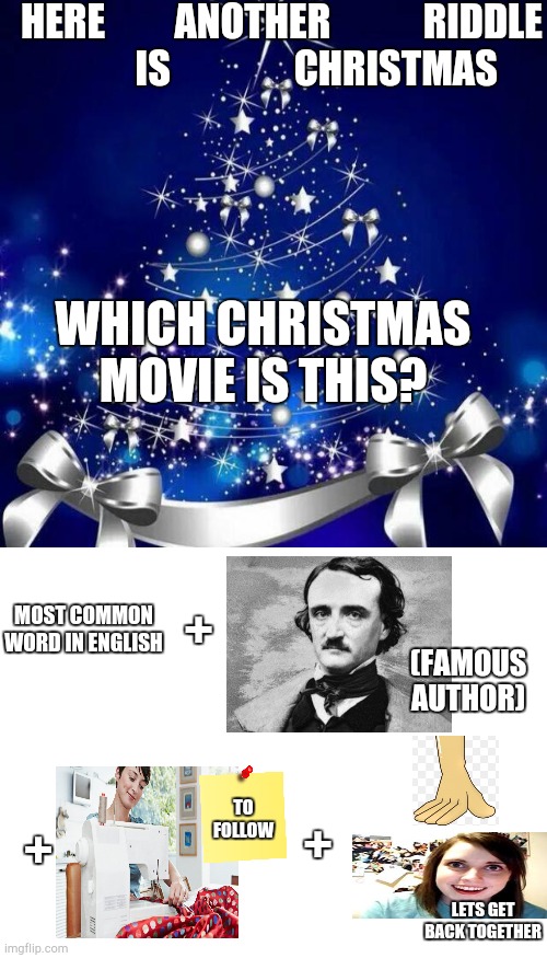 Christmas riddle level two | HERE         ANOTHER            RIDDLE
         IS                CHRISTMAS; WHICH CHRISTMAS MOVIE IS THIS? +; MOST COMMON WORD IN ENGLISH; (FAMOUS AUTHOR); TO FOLLOW; +; +; LETS GET BACK TOGETHER | image tagged in merry christmas,blank white template | made w/ Imgflip meme maker