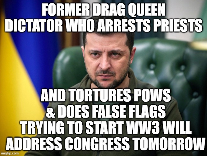 wish there was large peaceful protest vs this warmongering $demanding ah | FORMER DRAG QUEEN DICTATOR WHO ARRESTS PRIESTS; AND TORTURES POWS & DOES FALSE FLAGS TRYING TO START WW3 WILL ADDRESS CONGRESS TOMORROW | image tagged in selensky | made w/ Imgflip meme maker