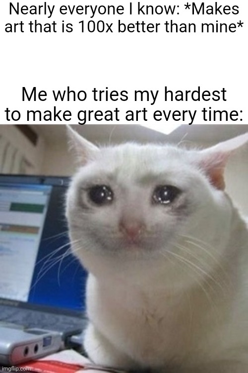 Maybe it's because I suck at art | Nearly everyone I know: *Makes art that is 100x better than mine*; Me who tries my hardest to make great art every time: | image tagged in crying cat | made w/ Imgflip meme maker