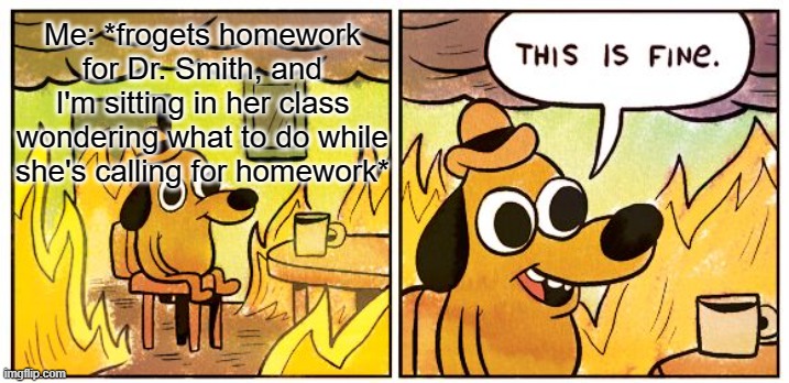 This Is Fine | Me: *frogets homework for Dr. Smith, and I'm sitting in her class wondering what to do while she's calling for homework* | image tagged in memes,this is fine | made w/ Imgflip meme maker