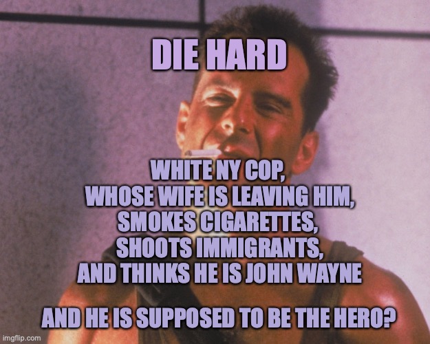 Christmas Movies | DIE HARD; WHITE NY COP, 
WHOSE WIFE IS LEAVING HIM,
SMOKES CIGARETTES, 
SHOOTS IMMIGRANTS,
AND THINKS HE IS JOHN WAYNE; AND HE IS SUPPOSED TO BE THE HERO? | image tagged in die hard,christmas movie,cancel culture | made w/ Imgflip meme maker