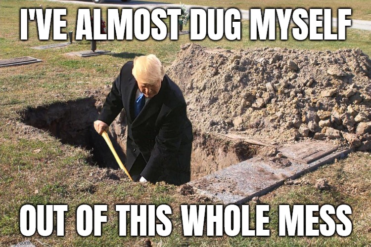 yup, almost.....you just keep digging | I'VE ALMOST DUG MYSELF; OUT OF THIS WHOLE MESS | image tagged in trump is a moron,guilty,af,gold digger,grave digger,lock him up | made w/ Imgflip meme maker