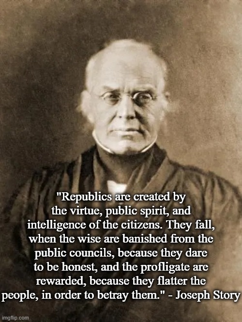 Republics | "Republics are created by the virtue, public spirit, and intelligence of the citizens. They fall, when the wise are banished from the public councils, because they dare to be honest, and the profligate are rewarded, because they flatter the people, in order to betray them." - Joseph Story | image tagged in republic,politics | made w/ Imgflip meme maker