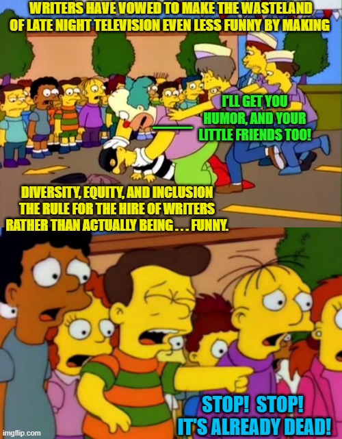 The Left never stops . . . no matter what. | WRITERS HAVE VOWED TO MAKE THE WASTELAND OF LATE NIGHT TELEVISION EVEN LESS FUNNY BY MAKING; I'LL GET YOU HUMOR, AND YOUR LITTLE FRIENDS TOO! __; DIVERSITY, EQUITY, AND INCLUSION THE RULE FOR THE HIRE OF WRITERS RATHER THAN ACTUALLY BEING . . . FUNNY. STOP!  STOP!  IT'S ALREADY DEAD! | image tagged in stop it's already dead | made w/ Imgflip meme maker