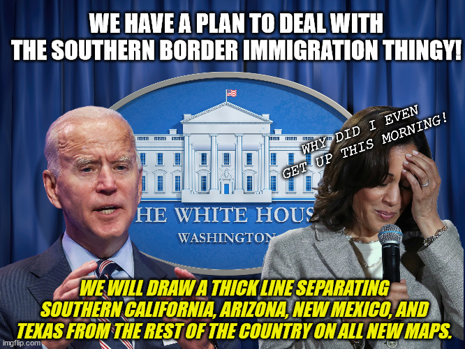 Biden's Southern Border Illegal Alien Crises *Solution* | WE HAVE A PLAN TO DEAL WITH THE SOUTHERN BORDER IMMIGRATION THINGY! WHY DID I EVEN GET UP THIS MORNING! WE WILL DRAW A THICK LINE SEPARATING SOUTHERN CALIFORNIA, ARIZONA, NEW MEXICO, AND TEXAS FROM THE REST OF THE COUNTRY ON ALL NEW MAPS. | image tagged in southern border crises,clueless joe biden,illegal aliens,el paso,title 42,liberal democrats blame donald trump | made w/ Imgflip meme maker