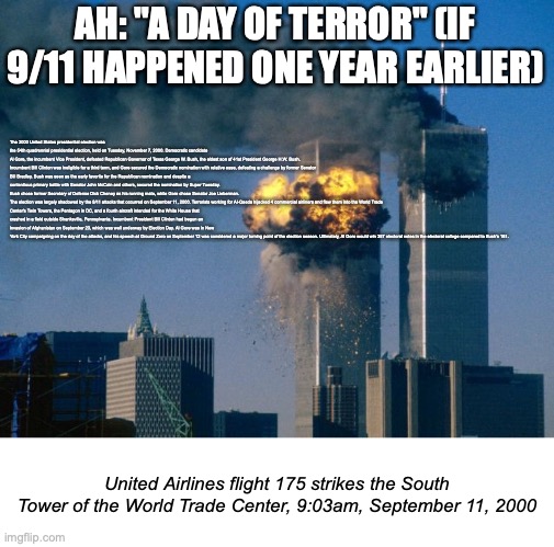 I was bored | AH: "A DAY OF TERROR" (IF 9/11 HAPPENED ONE YEAR EARLIER); The 2000 United States presidential election was the 54th quadrennial presidential election, held on Tuesday, November 7, 2000. Democratic candidate Al Gore, the incumbent Vice President, defeated Republican Governor of Texas George W. Bush, the eldest son of 41st President George H.W. Bush.

Incumbent Bill Clinton was ineligible for a third term, and Gore secured the Democratic nomination with relative ease, defeating a challenge by former Senator Bill Bradley. Bush was seen as the early favorite for the Republican nomination and despite a contentious primary battle with Senator John McCain and others, secured the nomination by Super Tuesday. Bush chose former Secretary of Defense Dick Cheney as his running mate, while Gore chose Senator Joe Lieberman.

The election was largely shadowed by the 9/11 attacks that occurred on September 11, 2000. Terrorists working for Al-Qaeda hijacked 4 commercial airliners and flew them into the World Trade Center's Twin Towers, the Pentagon in DC, and a fourth aircraft intended for the White House that crashed in a field outside Shanksville, Pennsylvania. Incumbent President Bill Clinton had begun an invasion of Afghanistan on September 23, which was well underway by Election Day. Al Gore was in New York City campaigning on the day of the attacks, and his speech at Ground Zero on September 12 was considered a major turning point of the election season. Ultimately, Al Gore would win 357 electoral votes in the electoral college compared to Bush's 181. United Airlines flight 175 strikes the South Tower of the World Trade Center, 9:03am, September 11, 2000 | image tagged in world trade center | made w/ Imgflip meme maker