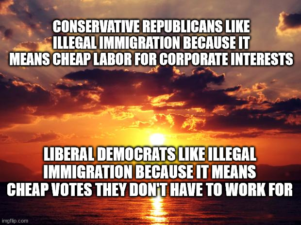 Sunset | CONSERVATIVE REPUBLICANS LIKE ILLEGAL IMMIGRATION BECAUSE IT MEANS CHEAP LABOR FOR CORPORATE INTERESTS; LIBERAL DEMOCRATS LIKE ILLEGAL IMMIGRATION BECAUSE IT MEANS CHEAP VOTES THEY DON'T HAVE TO WORK FOR | image tagged in sunset | made w/ Imgflip meme maker