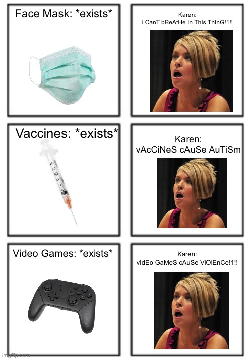 This Grid Literally Describe Karens | Karen:
i CanT bReAtHe In ThIs ThInG!1!! Face Mask: *exists*; Vaccines: *exists*; Karen:
vAcCiNeS cAuSe AuTiSm; Video Games: *exists*; Karen:
vIdEo GaMeS cAuSe ViOlEnCe!1!! | image tagged in grid,memes,karen,karens,so true memes,funny | made w/ Imgflip meme maker