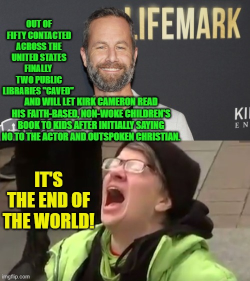 Go ahead leftists . . . tell us how EVIL this is. | OUT OF FIFTY CONTACTED ACROSS THE UNITED STATES FINALLY  TWO PUBLIC LIBRARIES "CAVED"; AND WILL LET KIRK CAMERON READ HIS FAITH-BASED, NON-WOKE CHILDREN'S BOOK TO KIDS AFTER INITIALLY SAYING NO TO THE ACTOR AND OUTSPOKEN CHRISTIAN. IT'S THE END OF THE WORLD! | image tagged in non woke | made w/ Imgflip meme maker