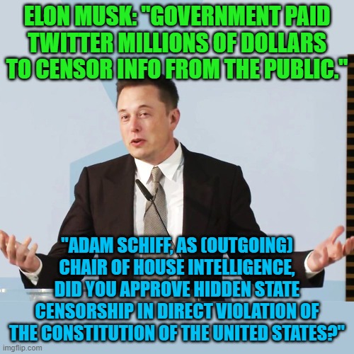 Yes, Elon Musk tweeted this to Adam Schiff! | ELON MUSK: "GOVERNMENT PAID TWITTER MILLIONS OF DOLLARS TO CENSOR INFO FROM THE PUBLIC."; "ADAM SCHIFF, AS (OUTGOING) CHAIR OF HOUSE INTELLIGENCE, DID YOU APPROVE HIDDEN STATE CENSORSHIP IN DIRECT VIOLATION OF THE CONSTITUTION OF THE UNITED STATES?" | image tagged in elon musk | made w/ Imgflip meme maker