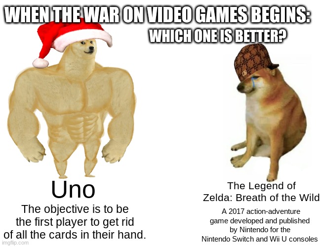 Which one is better? Uno or Zelza! | WHEN THE WAR ON VIDEO GAMES BEGINS:; WHICH ONE IS BETTER? Uno; The Legend of Zelda: Breath of the Wild; The objective is to be the first player to get rid of all the cards in their hand. A 2017 action-adventure game developed and published by Nintendo for the Nintendo Switch and Wii U consoles | image tagged in memes,buff doge vs cheems | made w/ Imgflip meme maker